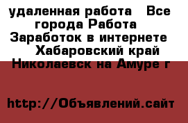 удаленная работа - Все города Работа » Заработок в интернете   . Хабаровский край,Николаевск-на-Амуре г.